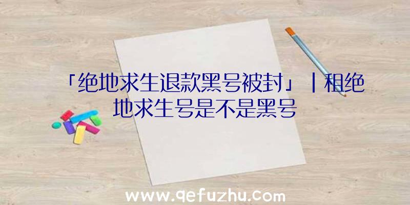 「绝地求生退款黑号被封」|租绝地求生号是不是黑号